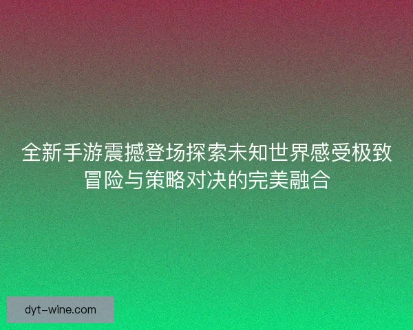 全新手游震撼登场探索未知世界感受极致冒险与策略对决的完美融合