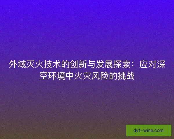 外域灭火技术的创新与发展探索:应对深空环境中火灾风险的挑战 外域灭火技术的创新与发展探索:应对深空环境中火灾风险的挑战