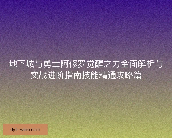 地下城与勇士阿修罗觉醒之力全面解析与实战进阶指南技能精通攻略篇