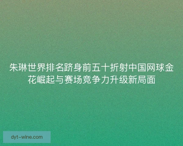 朱琳世界排名跻身前五十折射中国网球金花崛起与赛场竞争力升级新局面 朱琳世界排名跻身前五十折射中国网球金花崛起与赛场竞争力升级新局面