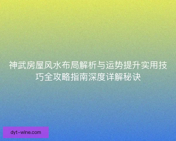 神武房屋风水布局解析与运势提升实用技巧全攻略指南深度详解秘诀 神武房屋风水布局解析与运势提升实用技巧全攻略指南深度详解秘诀