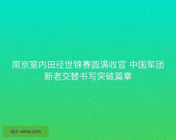 南京室内田径世锦赛圆满收官 中国军团新老交替书写突破篇章