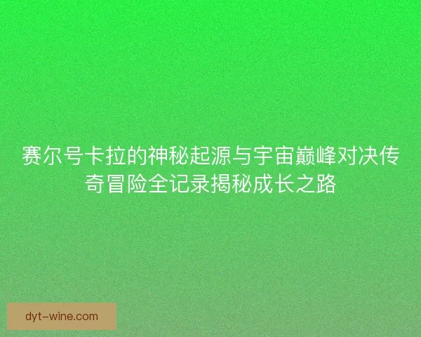 赛尔号卡拉的神秘起源与宇宙巅峰对决传奇冒险全记录揭秘成长之路