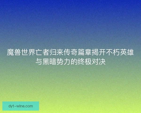 魔兽世界亡者归来传奇篇章揭开不朽英雄与黑暗势力的终极对决