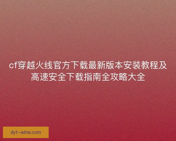 cf穿越火线官方下载最新版本安装教程及高速安全下载指南全攻略大全