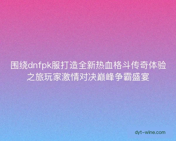 围绕dnfpk服打造全新热血格斗传奇体验之旅玩家激情对决巅峰争霸盛宴