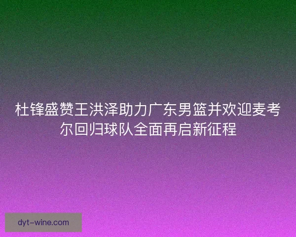 杜锋盛赞王洪泽助力广东男篮并欢迎麦考尔回归球队全面再启新征程
