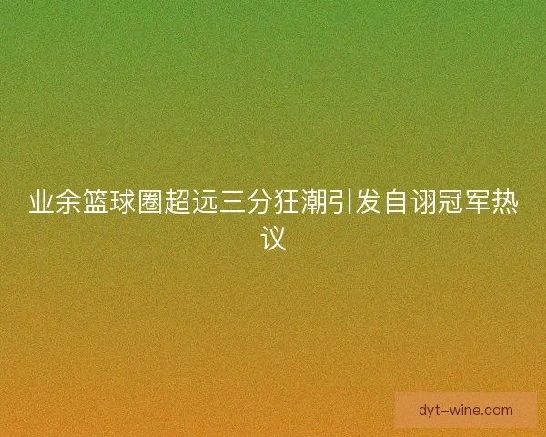 业余篮球圈超远三分狂潮引发自诩冠军热议 业余篮球圈超远三分狂潮引发自诩冠军热议