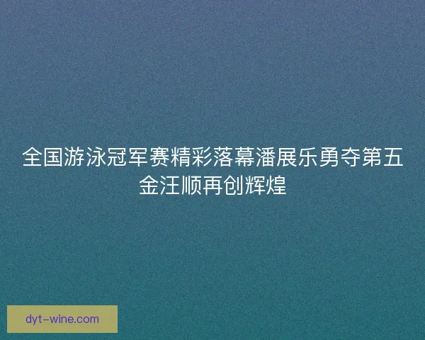 全国游泳冠军赛精彩落幕潘展乐勇夺第五金汪顺再创辉煌