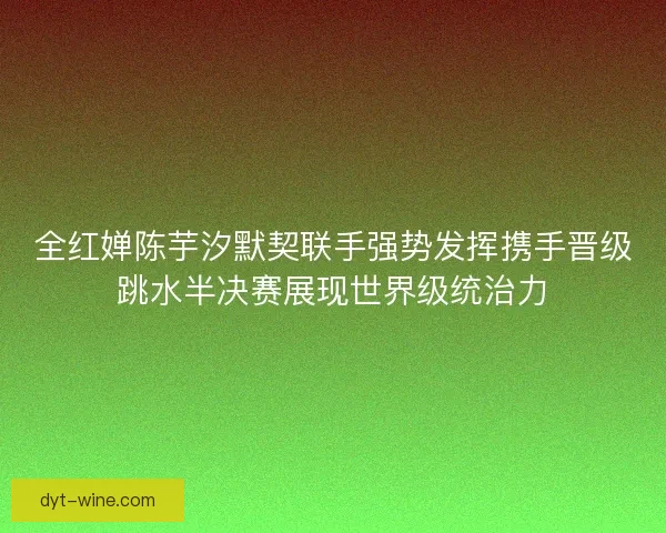 全红婵陈芋汐默契联手强势发挥携手晋级跳水半决赛展现世界级统治力 全红婵陈芋汐默契联手强势发挥携手晋级跳水半决赛展现世界级统治力
