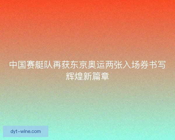 中国赛艇队再获东京奥运两张入场券书写辉煌新篇章 中国赛艇队再获东京奥运两张入场券书写辉煌新篇章