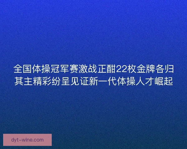 全国体操冠军赛激战正酣22枚金牌各归其主精彩纷呈见证新一代体操人才崛起 全国体操冠军赛激战正酣22枚金牌各归其主精彩纷呈见证新一代体操人才崛起