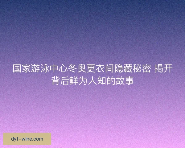 国家游泳中心冬奥更衣间隐藏秘密 揭开背后鲜为人知的故事 国家游泳中心冬奥更衣间隐藏秘密 揭开背后鲜为人知的故事